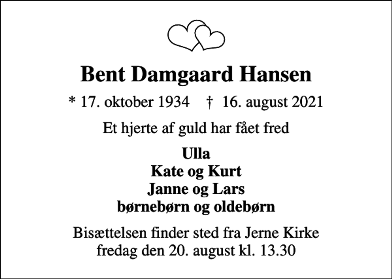 <p>Bent Damgaard Hansen<br />* 17. oktober 1934 ✝ 16. august 2021<br />Et hjerte af guld har fået fred<br />Ulla Kate og Kurt Janne og Lars børnebørn og oldebørn<br />Bisættelsen finder sted fra Jerne Kirke fredag den 20. august kl. 13.30</p>