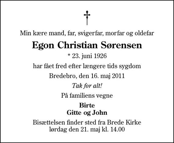 <p>Min kære mand, far, svigerfar, morfar og oldefar<br />Egon Christian Sørensen<br />* 23. juni 1926<br />har fået fred efter længere tids sygdom<br />Bredebro, den 16. maj 2011<br />Tak for alt!<br />På familiens vegne<br />Birte Gitte og John<br />Bisættelsen finder sted fra Brede Kirke lørdag den 21. maj kl. 14.00</p>