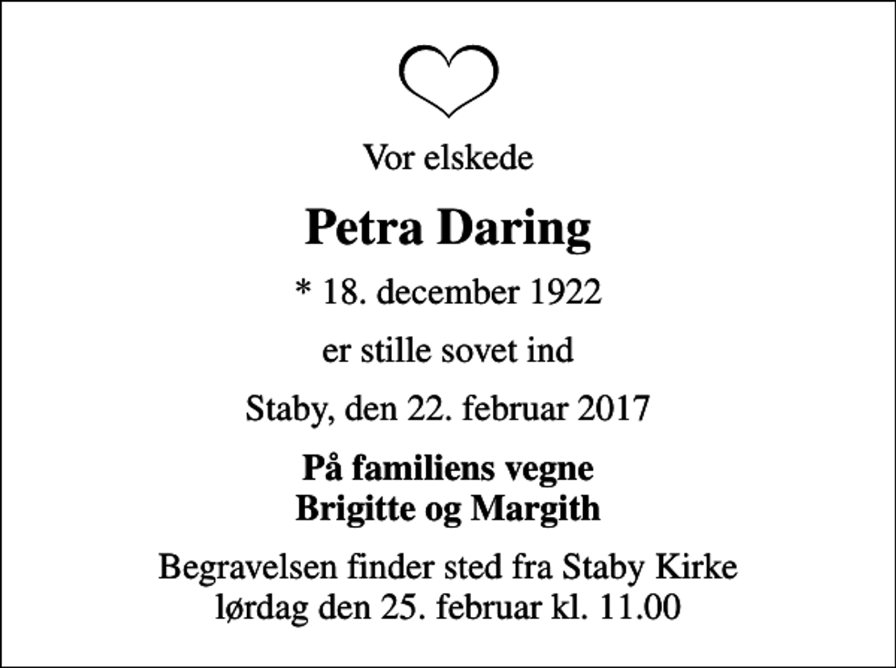 <p>Vor elskede<br />Petra Daring<br />* 18. december 1922<br />er stille sovet ind<br />Staby, den 22. februar 2017<br />På familiens vegne Brigitte og Margith<br />Begravelsen finder sted fra Staby Kirke lørdag den 25. februar kl. 11.00</p>