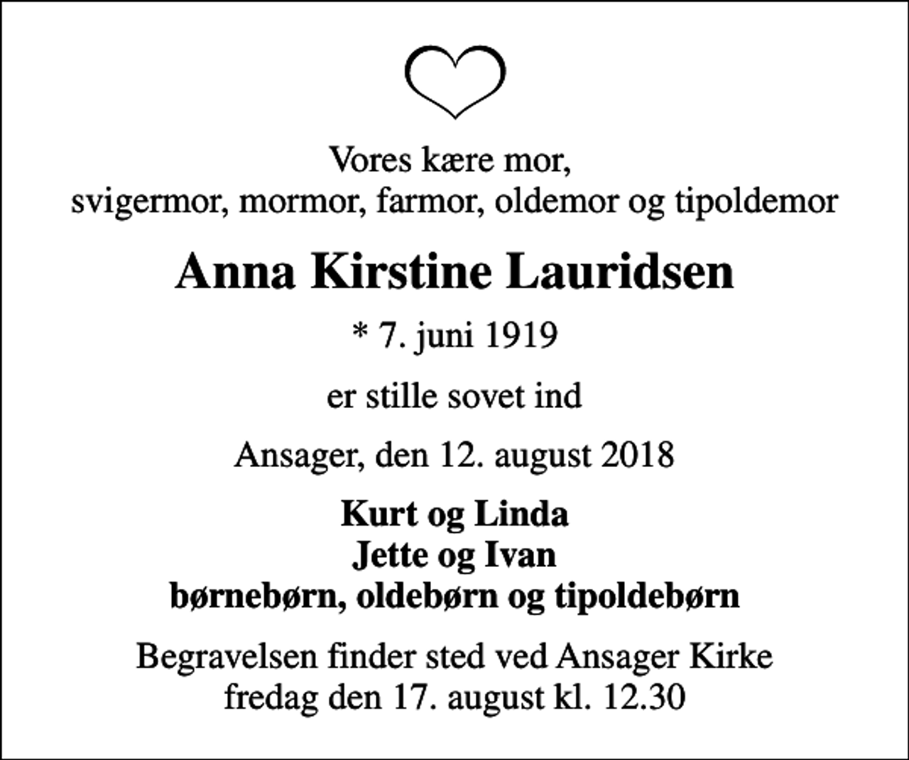 <p>Vores kære mor, svigermor, mormor, farmor, oldemor og tipoldemor<br />Anna Kirstine Lauridsen<br />* 7. juni 1919<br />er stille sovet ind<br />Ansager, den 12. august 2018<br />Kurt og Linda Jette og Ivan børnebørn, oldebørn og tipoldebørn<br />Begravelsen finder sted ved Ansager Kirke fredag den 17. august kl. 12.30</p>