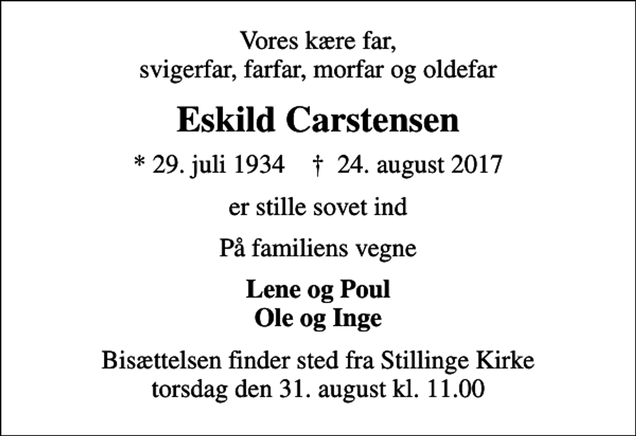 <p>Vores kære far, svigerfar, farfar, morfar og oldefar<br />Eskild Carstensen<br />* 29. juli 1934 ✝ 24. august 2017<br />er stille sovet ind<br />På familiens vegne<br />Lene og Poul Ole og Inge<br />Bisættelsen finder sted fra Stillinge Kirke torsdag den 31. august kl. 11.00</p>