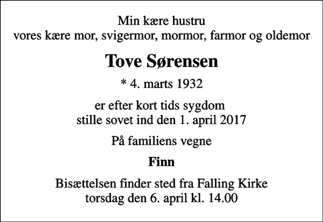 <p>Min kære hustru vores kære mor, svigermor, mormor, farmor og oldemor<br />Tove Sørensen<br />* 4. marts 1932<br />er efter kort tids sygdom stille sovet ind den 1. april 2017<br />På familiens vegne<br />Finn<br />Bisættelsen finder sted fra Falling Kirke torsdag den 6. april kl. 14.00</p>