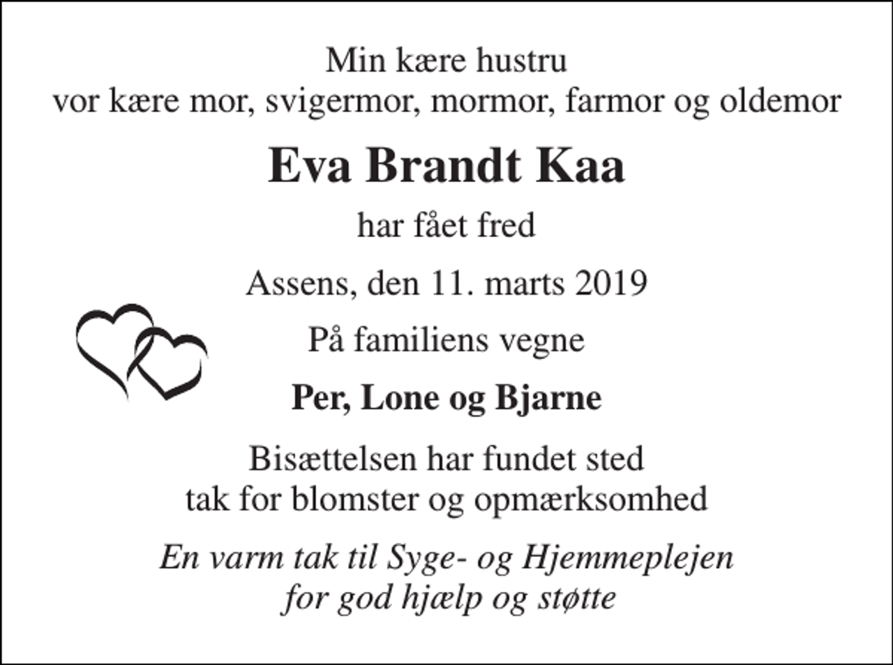 <p>Min kære hustru vor kære mor, svigermor, mormor, farmor og oldemor<br />Eva Brandt Kaa<br />har fået fred<br />Assens, den 11. marts 2019<br />På familiens vegne<br />Per, Lone og Bjarne<br />Bisættelsen har fundet sted tak for blomster og opmærksomhed<br />En varm tak til Syge- og Hjemmeplejen for god hjælp og støtte</p>