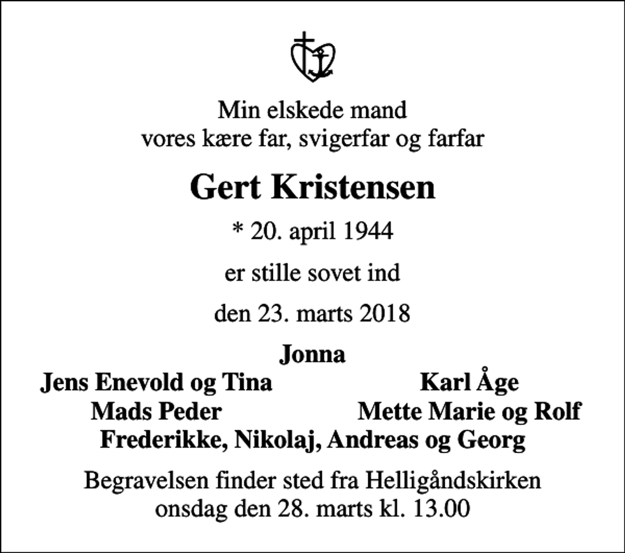 <p>Min elskede mand vores kære far, svigerfar og farfar<br />Gert Kristensen<br />* 20. april 1944<br />er stille sovet ind<br />den 23. marts 2018<br />Jonna<br />Jens Enevold og Tina<br />Karl Åge<br />Mads Peder<br />Mette Marie og Rolf<br />Begravelsen finder sted fra Helligåndskirken onsdag den 28. marts kl. 13.00</p>