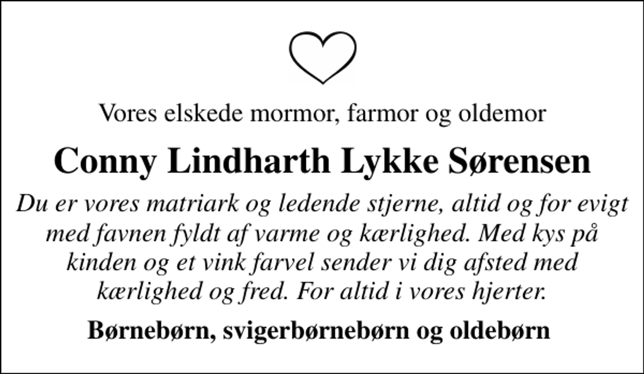 <p>Vores elskede mormor, farmor og oldemor<br />Conny Lindharth Lykke Sørensen<br />Du er vores matriark og ledende stjerne, altid og for evigt med favnen fyldt af varme og kærlighed. Med kys på kinden og et vink farvel sender vi dig afsted med kærlighed og fred. For altid i vores hjerter.<br />Børnebørn, svigerbørnebørn og oldebørn</p>