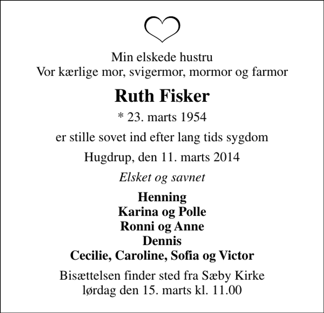 <p>Min elskede hustru Vor kærlige mor, svigermor, mormor og farmor<br />Ruth Fisker<br />* 23. marts 1954<br />er stille sovet ind efter lang tids sygdom<br />Hugdrup, den 11. marts 2014<br />Elsket og savnet<br />Henning Karina og Polle Ronni og Anne Dennis Cecilie, Caroline, Sofia og Victor<br />Bisættelsen finder sted fra Sæby Kirke lørdag den 15. marts kl. 11.00</p>
