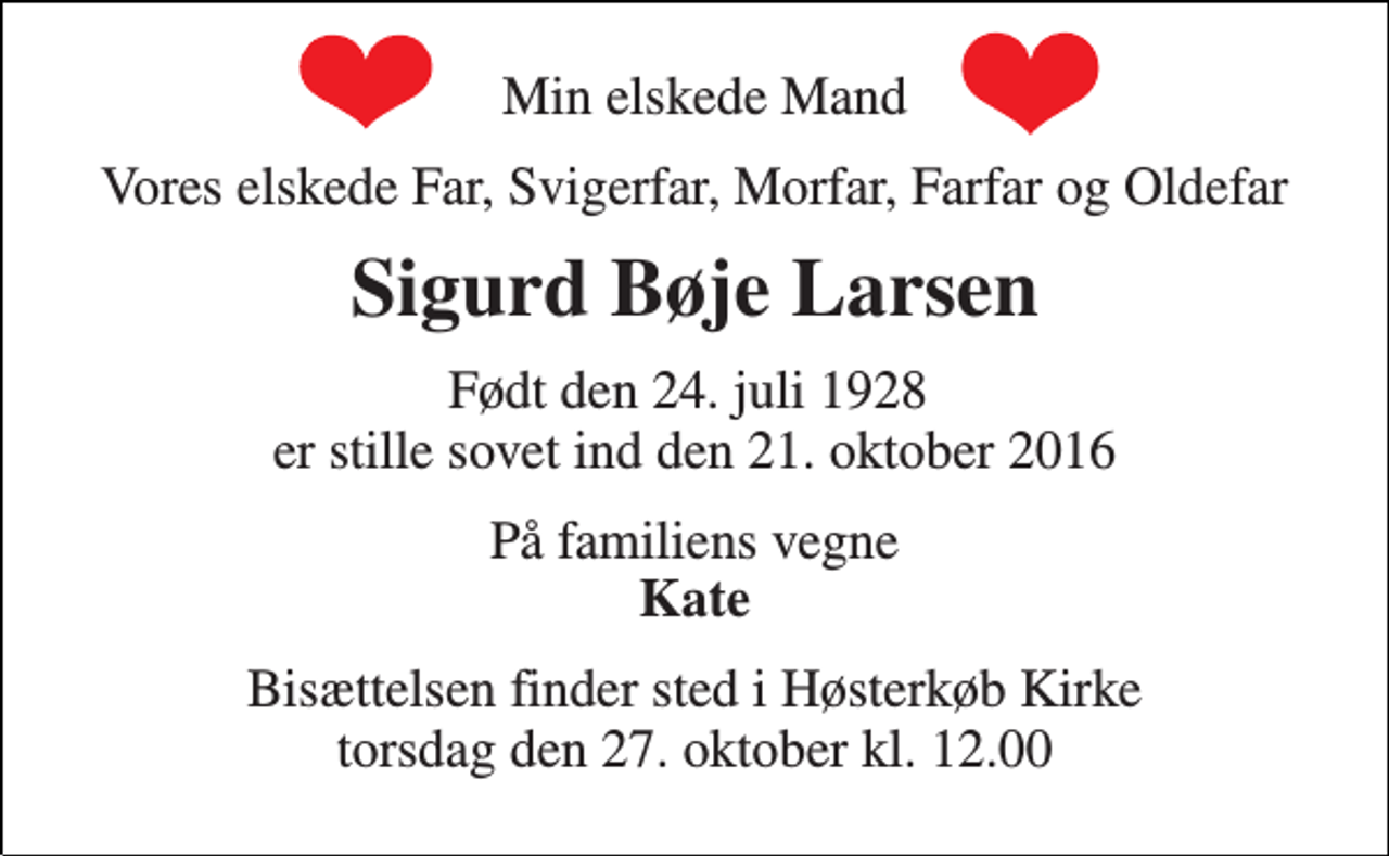 <p>Min elskede Mand<br />Vores elskede Far, Svigerfar, Morfar, Farfar og Oldefar<br />Sigurd Bøje Larsen<br />Født den 24. juli 1928 er stille sovet ind den 21. oktober 2016<br />På familiens vegne Kate<br />Bisættelsen finder sted i Høsterkøb Kirke torsdag den 27. oktober kl. 12.00</p>