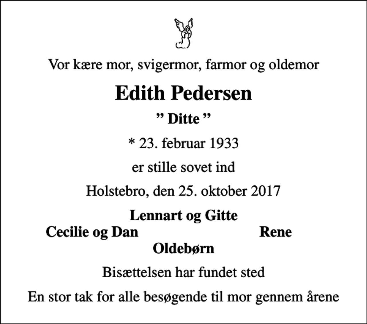 <p>Vor kære mor, svigermor, farmor og oldemor<br />Edith Pedersen<br />Ditte<br />* 23. februar 1933<br />er stille sovet ind<br />Holstebro, den 25. oktober 2017<br />Lennart og Gitte<br />Cecilie og Dan<br />Rene<br />Bisættelsen har fundet sted<br />En stor tak for alle besøgende til mor gennem årene</p>