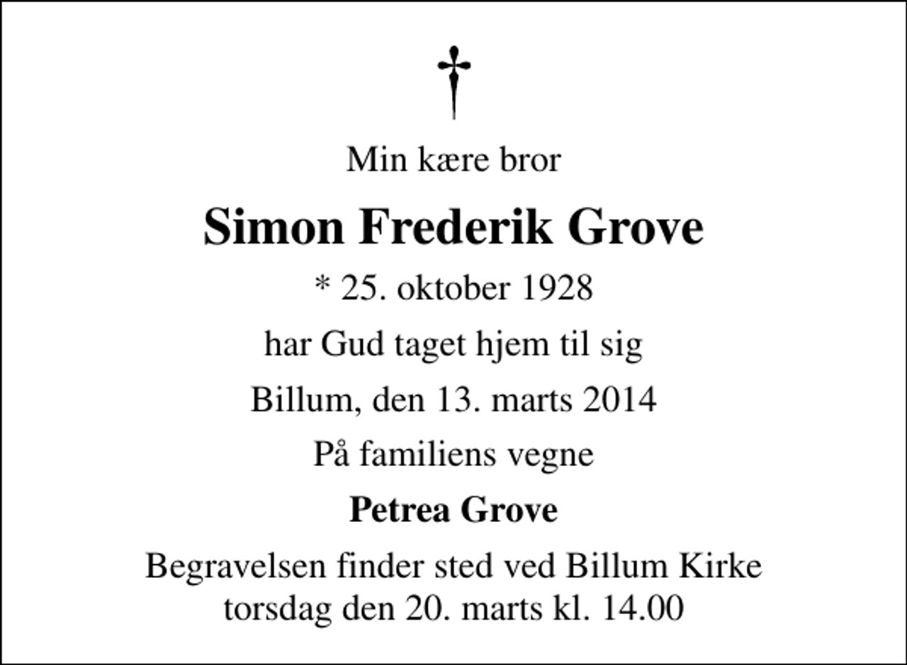 <p>Min kære bror<br />Simon Frederik Grove<br />* 25. oktober 1928<br />har Gud taget hjem til sig<br />Billum, den 13. marts 2014<br />På familiens vegne<br />Petrea Grove<br />Begravelsen finder sted ved Billum Kirke torsdag den 20. marts kl. 14.00</p>
