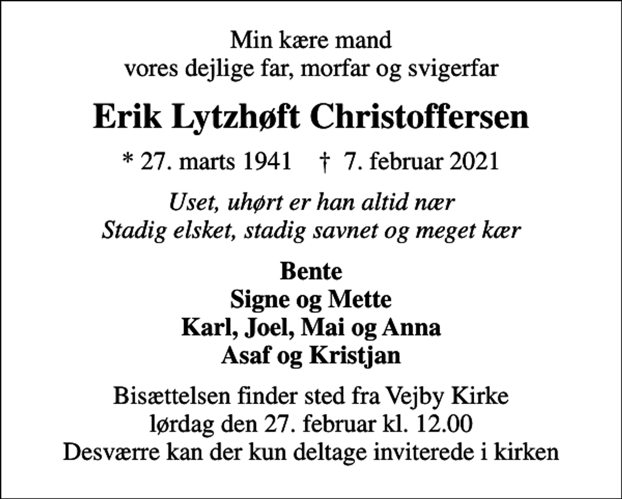 <p>Min kære mand vores dejlige far, morfar og svigerfar<br />Erik Lytzhøft Christoffersen<br />* 27. marts 1941 ✝ 7. februar 2021<br />Uset, uhørt er han altid nær Stadig elsket, stadig savnet og meget kær<br />Bente Signe og Mette Karl, Joel, Mai og Anna Asaf og Kristjan<br />Bisættelsen finder sted fra Vejby Kirke lørdag den 27. februar kl. 12.00 Desværre kan der kun deltage inviterede i kirken</p>