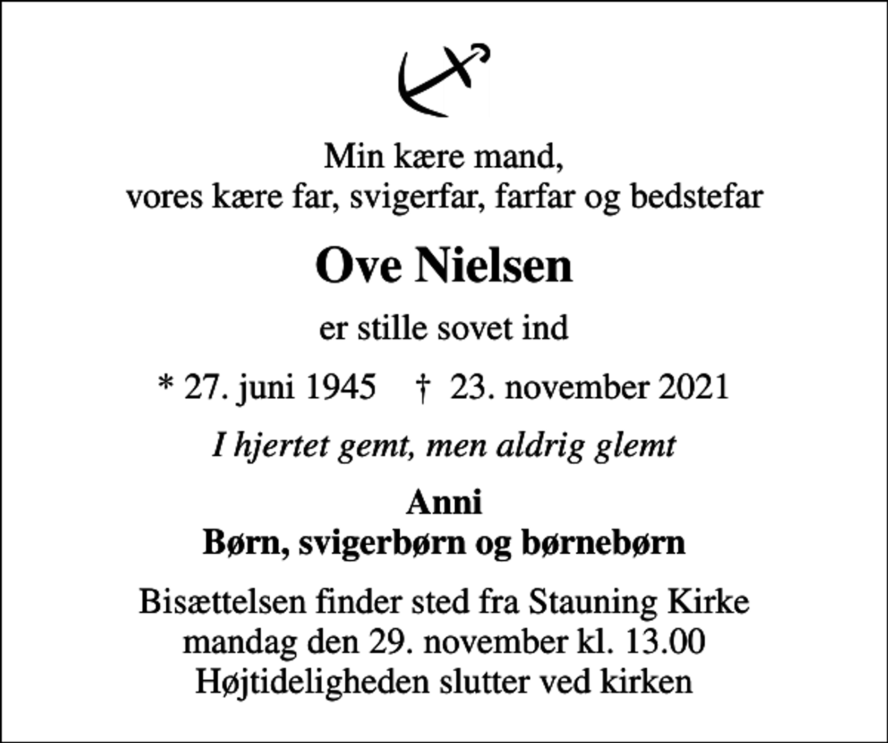 <p>Min kære mand, vores kære far, svigerfar, farfar og bedstefar<br />Ove Nielsen<br />er stille sovet ind<br />* 27. juni 1945 ✝ 23. november 2021<br />I hjertet gemt, men aldrig glemt<br />Anni Børn, svigerbørn og børnebørn<br />Bisættelsen finder sted fra Stauning Kirke mandag den 29. november kl. 13.00 Højtideligheden slutter ved kirken</p>