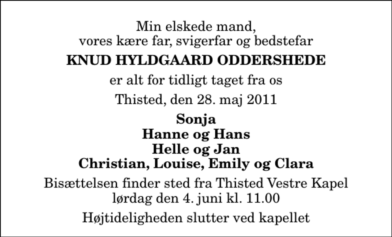 <p>Min elskede mand, vores kære far, svigerfar og bedstefar<br />Knud Hyldgaard Oddershede<br />er alt for tidligt taget fra os<br />Thisted, den 28. maj 2011<br />Sonja Hanne og Hans Helle og Jan Christian, Louise, Emily og Clara<br />Bisættelsen finder sted fra Thisted Vestre Kapel lørdag den 4. juni kl. 11.00 Højtideligheden slutter ved kapellet</p>
