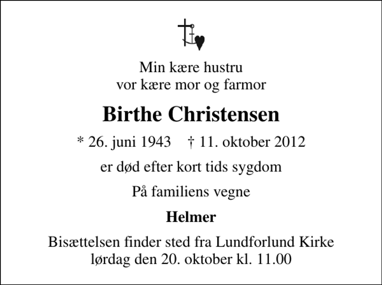 <p>Min kære hustru vor kære mor og farmor<br />Birthe Christensen<br />* 26. juni 1943 ✝ 11. oktober 2012<br />er død efter kort tids sygdom<br />På familiens vegne<br />Helmer<br />Bisættelsen finder sted fra Lundforlund Kirke lørdag den 20. oktober kl. 11.00</p>