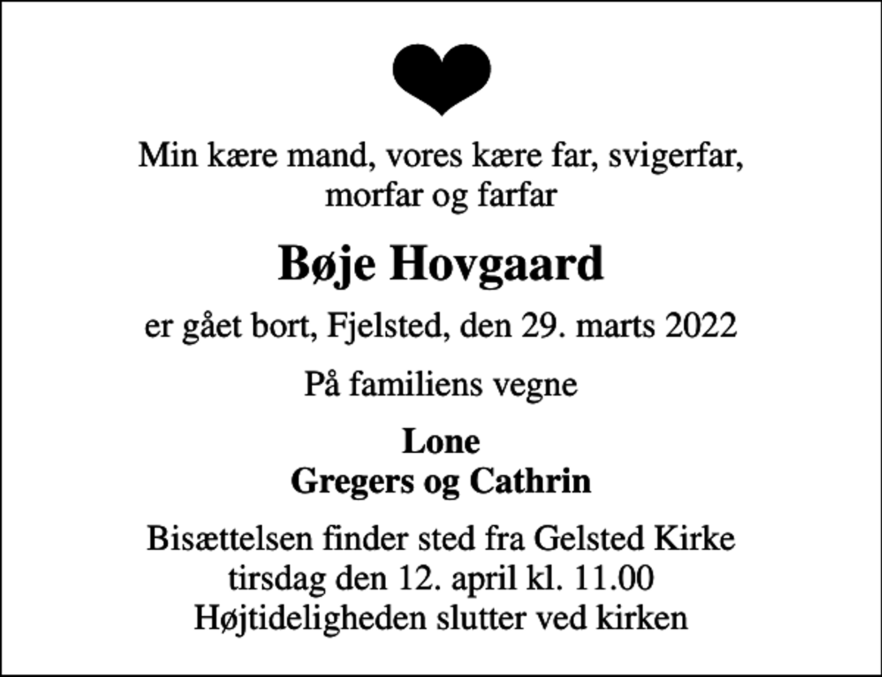 <p>Min kære mand, vores kære far, svigerfar, morfar og farfar<br />Bøje Hovgaard<br />er gået bort, Fjelsted, den 29. marts 2022<br />På familiens vegne<br />Lone Gregers og Cathrin<br />Bisættelsen finder sted fra Gelsted Kirke tirsdag den 12. april kl. 11.00 Højtideligheden slutter ved kirken</p>