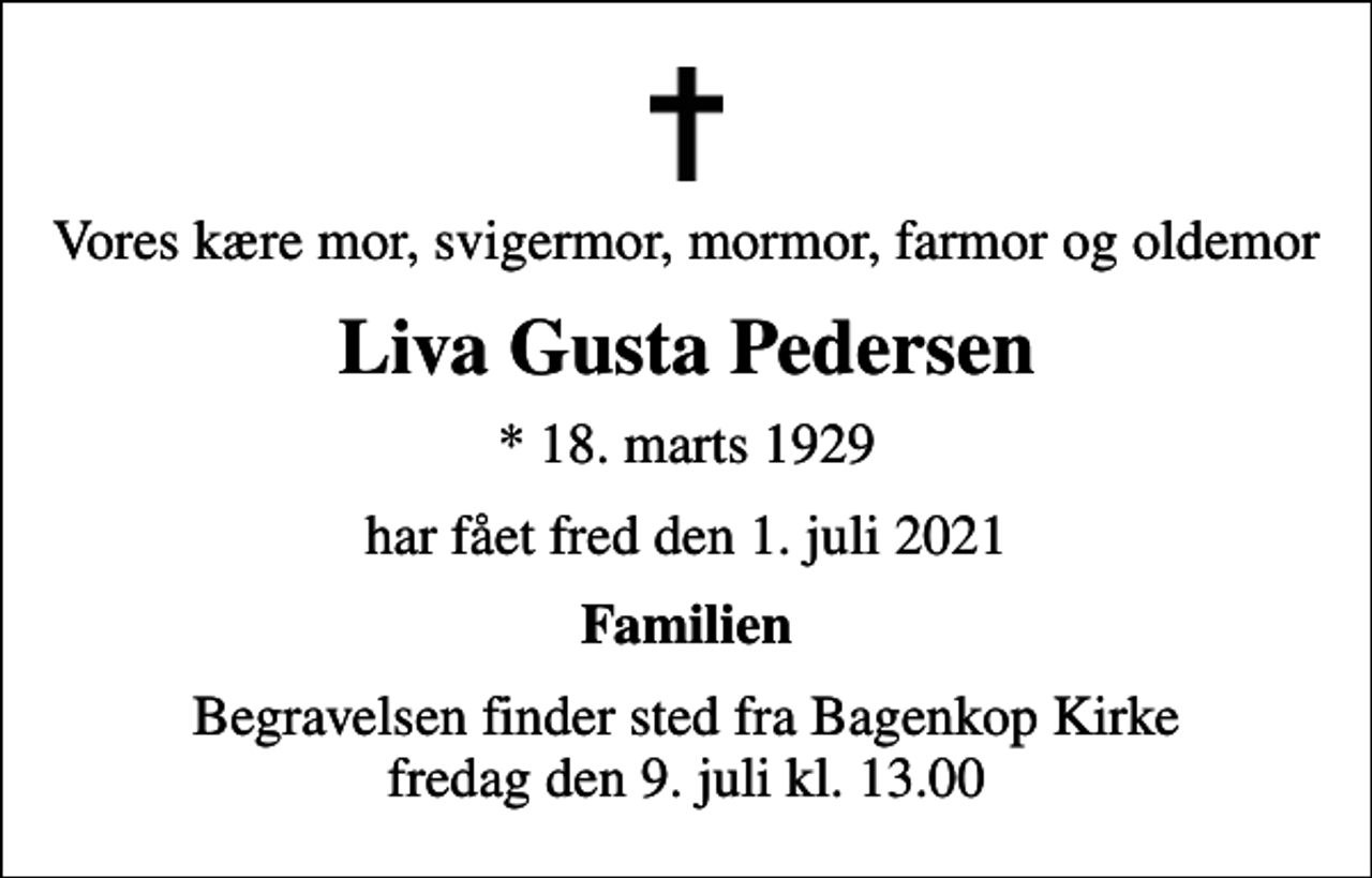 <p>Vores kære mor, svigermor, mormor, farmor og oldemor<br />Liva Gusta Pedersen<br />* 18. marts 1929<br />har fået fred den 1. juli 2021<br />Familien<br />Begravelsen finder sted fra Bagenkop Kirke fredag den 9. juli kl. 13.00</p>