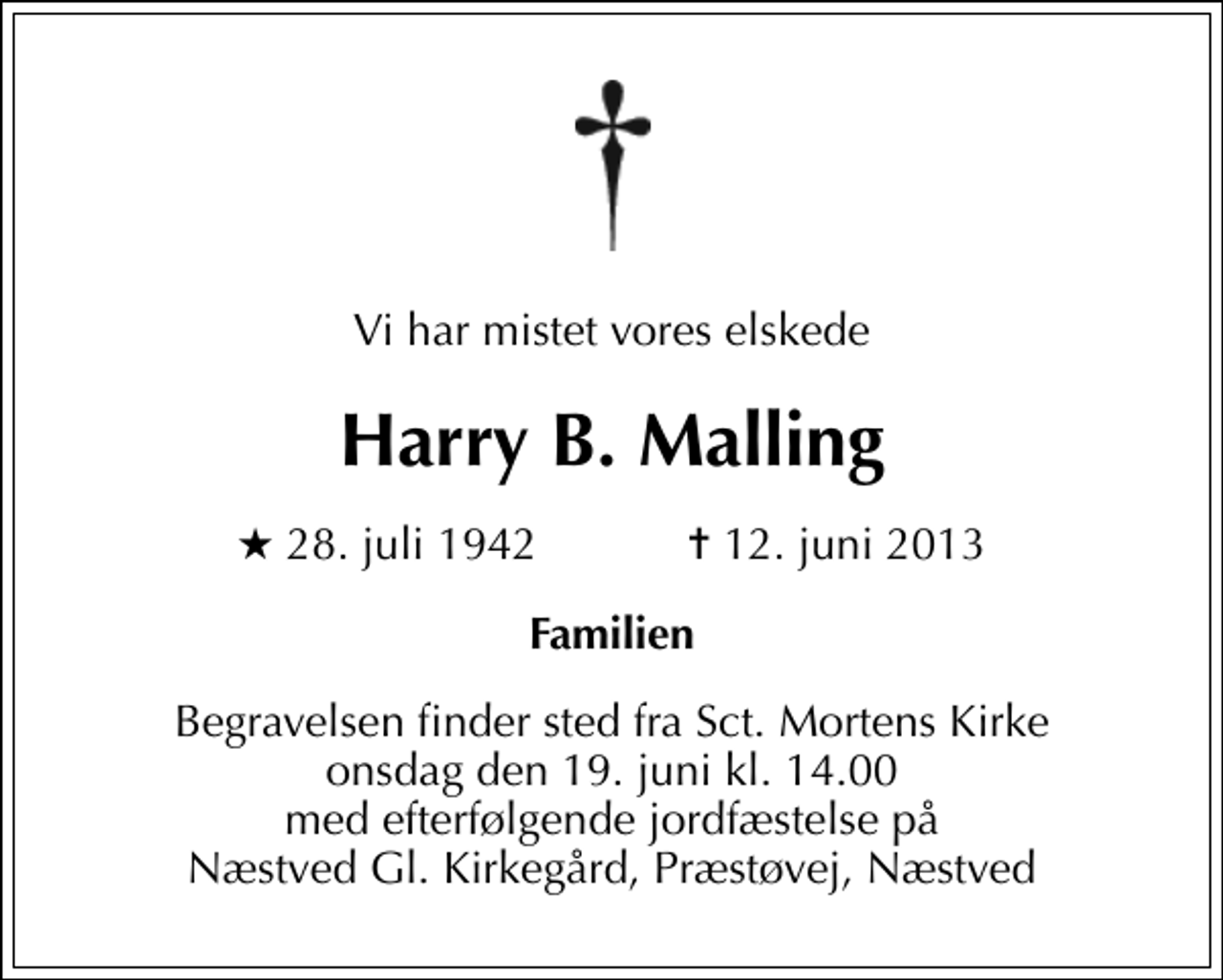<p>Vi har mistet vores elskede<br />Harry B. Malling<br />* 28. juli 1942 ✝ 12. juni 2013<br />Familien<br />Begravelsen finder sted fra Sankt Mortens Kirke onsdag den 19. juni kl. 14.00 med efterfølgende jordfæstelse på Næstved Gl. Kirkegård, Præstøvej, Næstved</p>