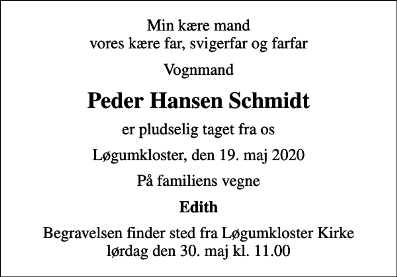 <p>Min kære mand vores kære far, svigerfar og farfar<br />Vognmand<br />Peder Hansen Schmidt<br />er pludselig taget fra os<br />Løgumkloster, den 19. maj 2020<br />På familiens vegne<br />Edith<br />Begravelsen finder sted fra Løgumkloster Kirke lørdag den 30. maj kl. 11.00</p>