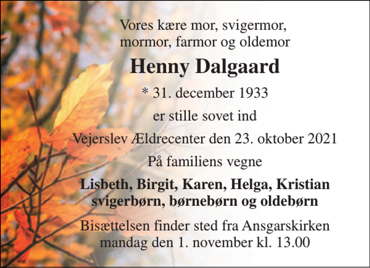 <p>Vores kære mor, svigermor, mormor, farmor og oldemor<br />Henny Dalgaard<br />*​ 31. december 1933<br />er stille sovet ind<br />Vejerslev Ældrecenter den 23. oktober 2021<br />På familiens vegne<br />Lisbeth, Birgit, Karen, Helga, Kristian svigerbørn, børnebørn og oldebørn<br />Bisættelsen​ finder sted fra Ansgarskirken​ mandag den 1. november​ kl. 13.00</p>