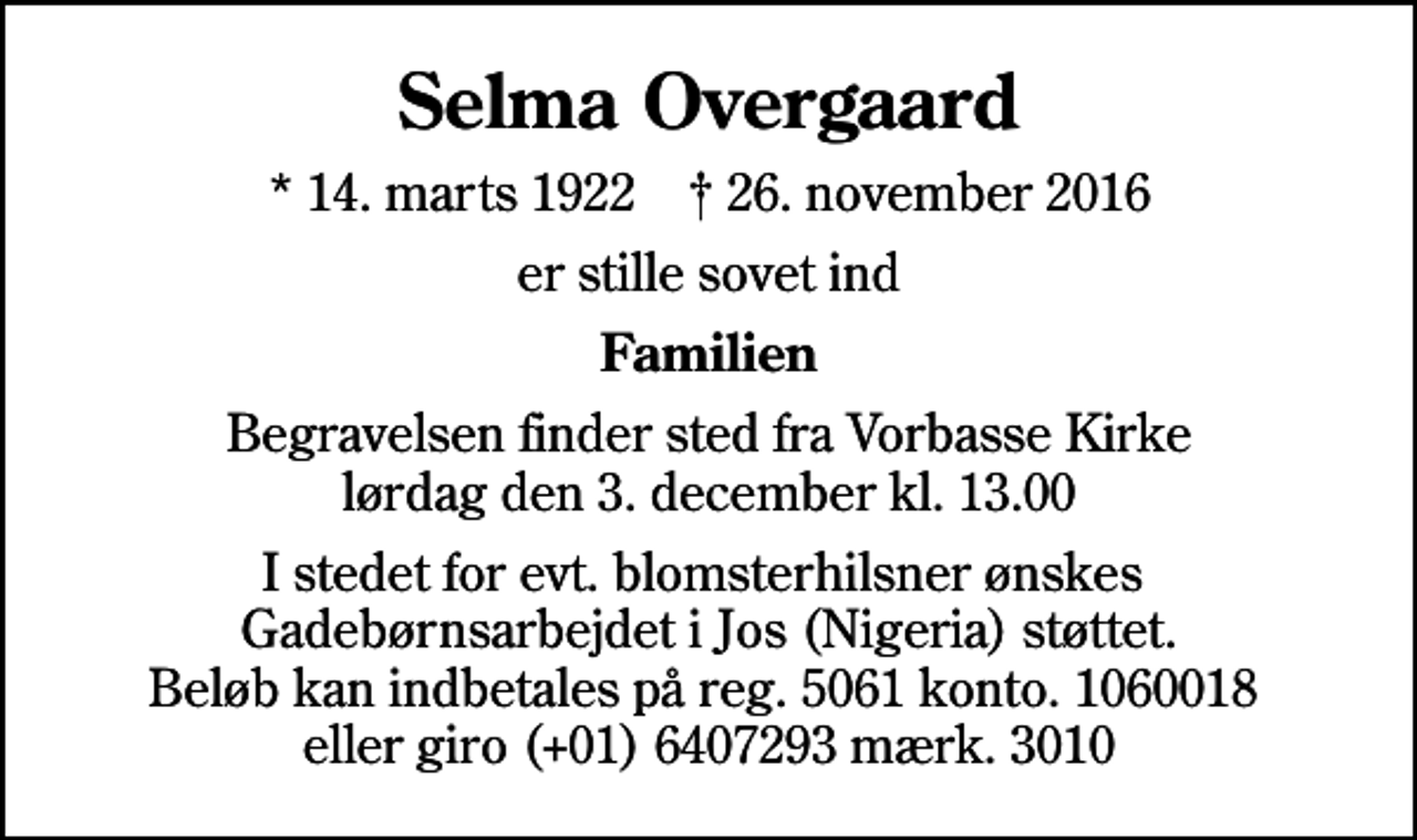 <p>Selma Overgaard<br />* 14. marts 1922 ✝ 26. november 2016<br />er stille sovet ind<br />Familien<br />Begravelsen finder sted fra Vorbasse Kirke lørdag den 3. december kl. 13.00<br />I stedet for evt. blomsterhilsner ønskes Gadebørnsarbejdet i Jos (Nigeria) støttet. Beløb kan indbetales på reg. 5061 konto. 1060018 eller giro (+01) 6407293 mærk. 3010</p>