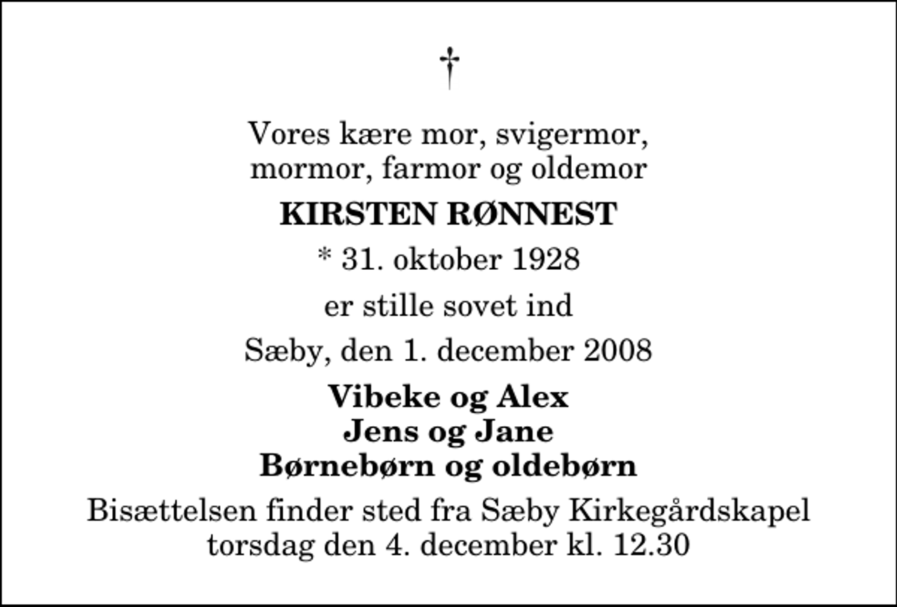 <p>Vores kære mor, svigermor, mormor, farmor og oldemor<br />Kirsten Rønnest<br />* 31. oktober 1928<br />er stille sovet ind<br />Sæby, den 1. december 2008<br />Vibeke og Alex Jens og Jane Børnebørn og oldebørn<br />Bisættelsen finder sted fra Sæby Kirkegårdskapel torsdag den 4. december kl. 12.30</p>