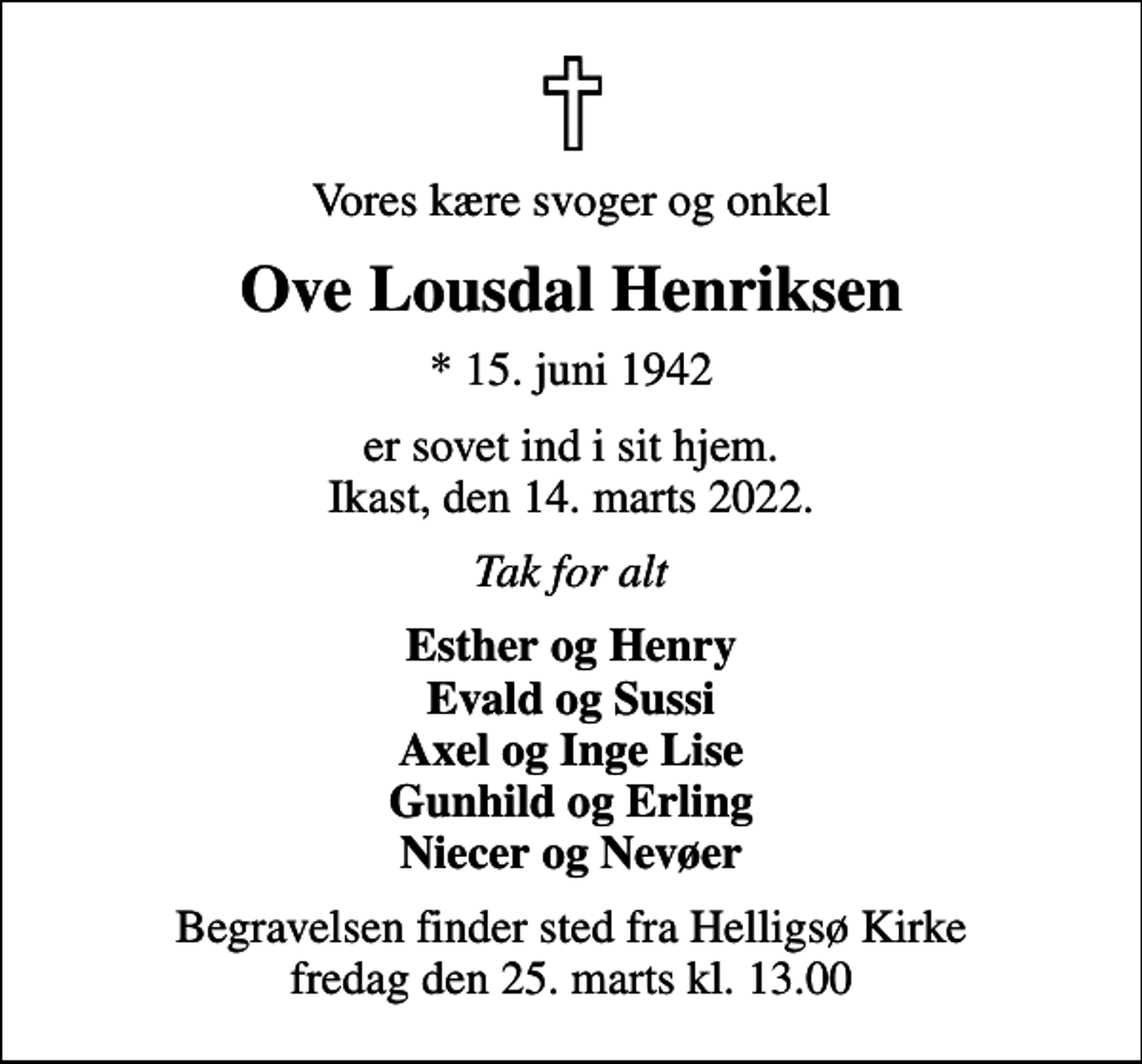 <p>Vores kære svoger og onkel<br />Ove Lousdal Henriksen<br />* 15. juni 1942<br />er sovet ind i sit hjem. Ikast, den 14. marts 2022.<br />Tak for alt<br />Esther og Henry Evald og Sussi Axel og Inge Lise Gunhild og Erling Niecer og Nevøer<br />Begravelsen finder sted fra Helligsø Kirke fredag den 25. marts kl. 13.00</p>