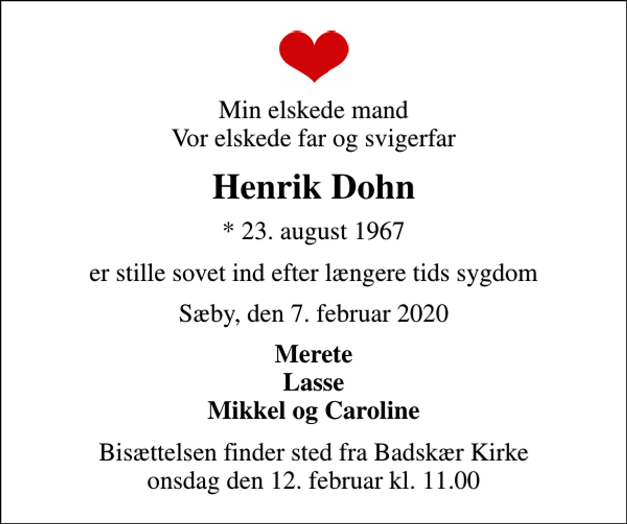 <p>Min elskede mand Vor elskede far og svigerfar<br />Henrik Dohn<br />* 23. august 1967<br />er stille sovet ind efter længere tids sygdom<br />Sæby, den 7. februar 2020<br />Merete Lasse Mikkel og Caroline<br />Bisættelsen finder sted fra Badskær Kirke onsdag den 12. februar kl. 11.00</p>