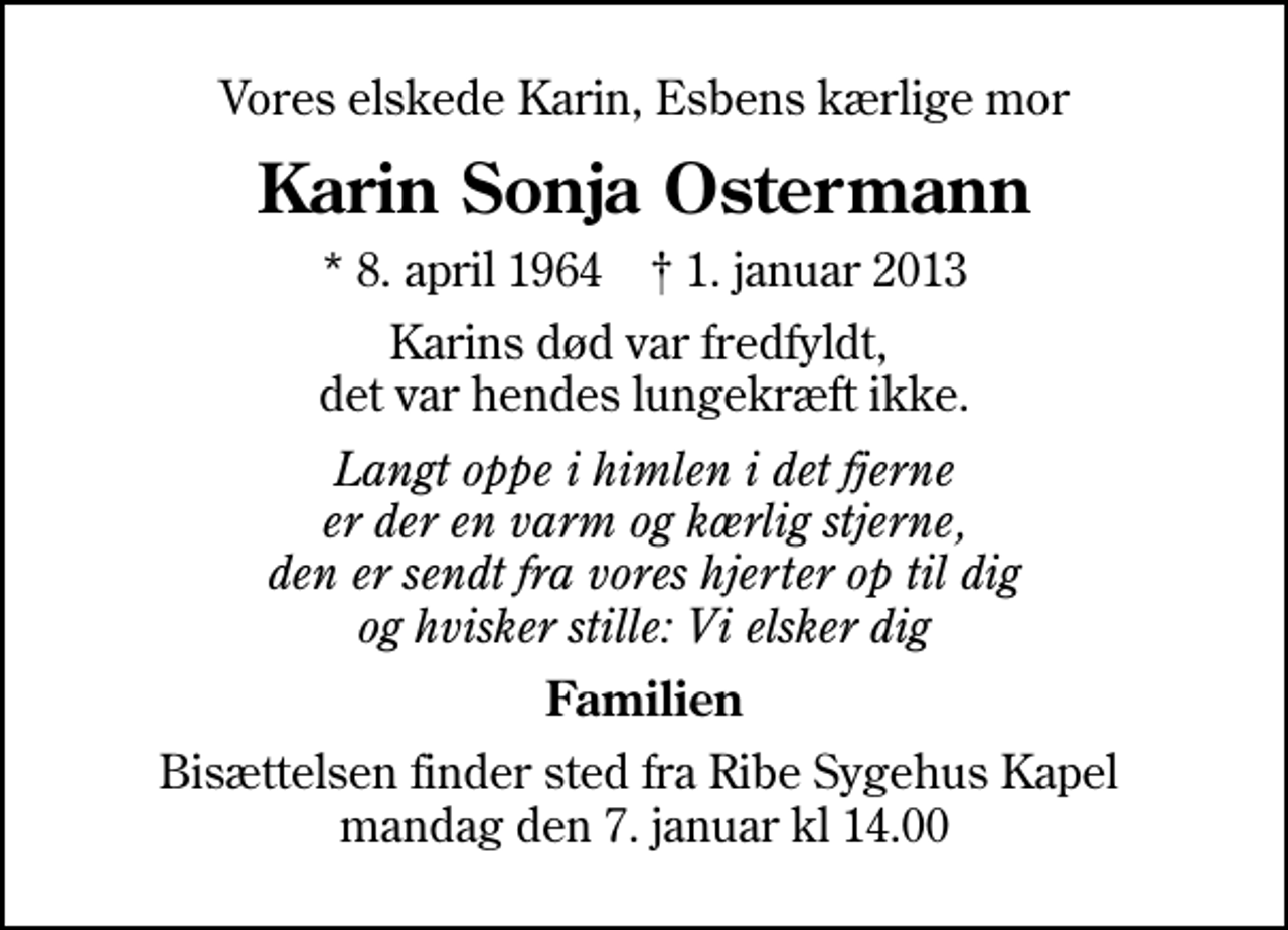 <p>Vores elskede Karin, Esbens kærlige mor<br />Karin Sonja Ostermann<br />* 8. april 1964 ✝ 1. januar 2013<br />Karins død var fredfyldt, det var hendes lungekræft ikke.<br />Langt oppe i himlen i det fjerne er der en varm og kærlig stjerne, den er sendt fra vores hjerter op til dig og hvisker stille: Vi elsker dig<br />Familien<br />Bisættelsen finder sted fra Ribe Sygehus Kapel mandag den 7. januar kl 14.00</p>