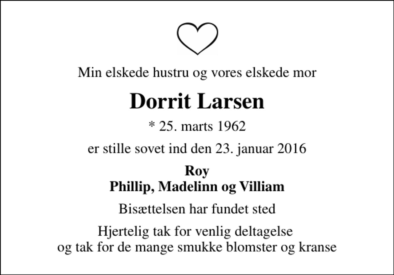 <p>Min elskede hustru og vores elskede mor<br />Dorrit Larsen<br />* 25. marts 1962<br />er stille sovet ind den 23. januar 2016<br />Roy Phillip, Madelinn og Villiam<br />Bisættelsen har fundet sted<br />Hjertelig tak for venlig deltagelse og tak for de mange smukke blomster og kranse</p>