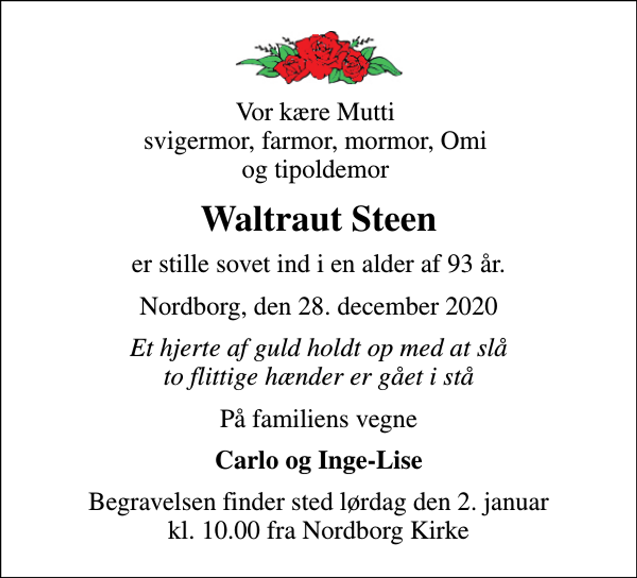 <p>Vor kære Mutti svigermor, farmor, mormor, Omi og tipoldemor<br />Waltraut Steen<br />er stille sovet ind i en alder af 93 år.<br />Nordborg, den 28. december 2020<br />Et hjerte af guld holdt op med at slå to flittige hænder er gået i stå<br />På familiens vegne<br />Carlo og Inge-Lise<br />Begravelsen finder sted lørdag den 2. januar kl. 10.00 fra Nordborg Kirke</p>