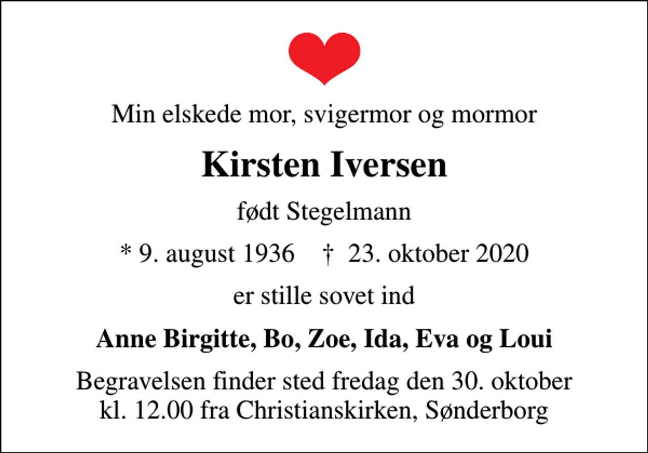 <p>Min elskede mor, svigermor og mormor<br />Kirsten Iversen<br />født Stegelmann<br />* 9. august 1936 ✝ 23. oktober 2020<br />er stille sovet ind<br />Anne Birgitte, Bo, Zoe, Ida, Eva og Loui<br />Begravelsen finder sted fredag den 30. oktober kl. 12.00 fra Christianskirken, Sønderborg</p>