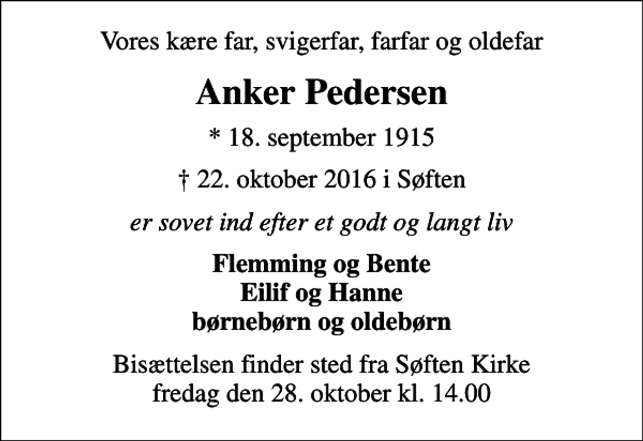 <p>Vores kære far, svigerfar, farfar og oldefar<br />Anker Pedersen<br />* 18. september 1915<br />22. oktober 2016 i Søften<br />er sovet ind efter et godt og langt liv<br />Flemming og Bente Eilif og Hanne børnebørn og oldebørn<br />Bisættelsen finder sted fra Søften Kirke fredag den 28. oktober kl. 14.00</p>