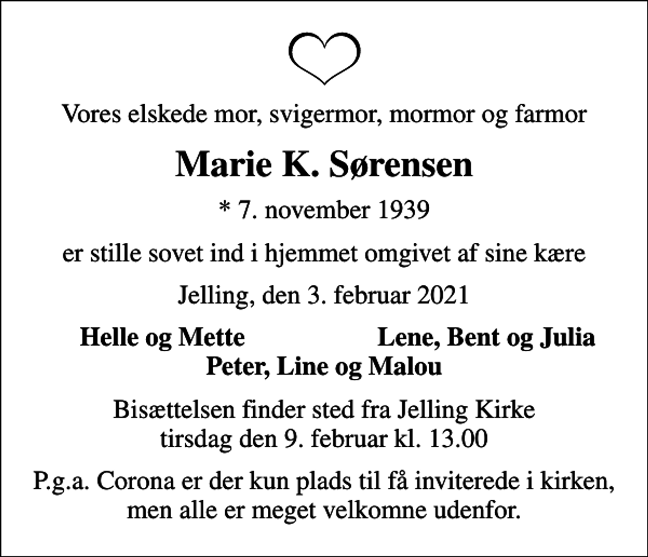 <p>Vores elskede mor, svigermor, mormor og farmor<br />Marie K. Sørensen<br />* 7. november 1939<br />er stille sovet ind i hjemmet omgivet af sine kære<br />Jelling, den 3. februar 2021<br />Helle og Mette<br />Lene, Bent og Julia<br />Bisættelsen finder sted fra Jelling Kirke tirsdag den 9. februar kl. 13.00<br />P.g.a. Corona er der kun plads til få inviterede i kirken, men alle er meget velkomne udenfor.</p>