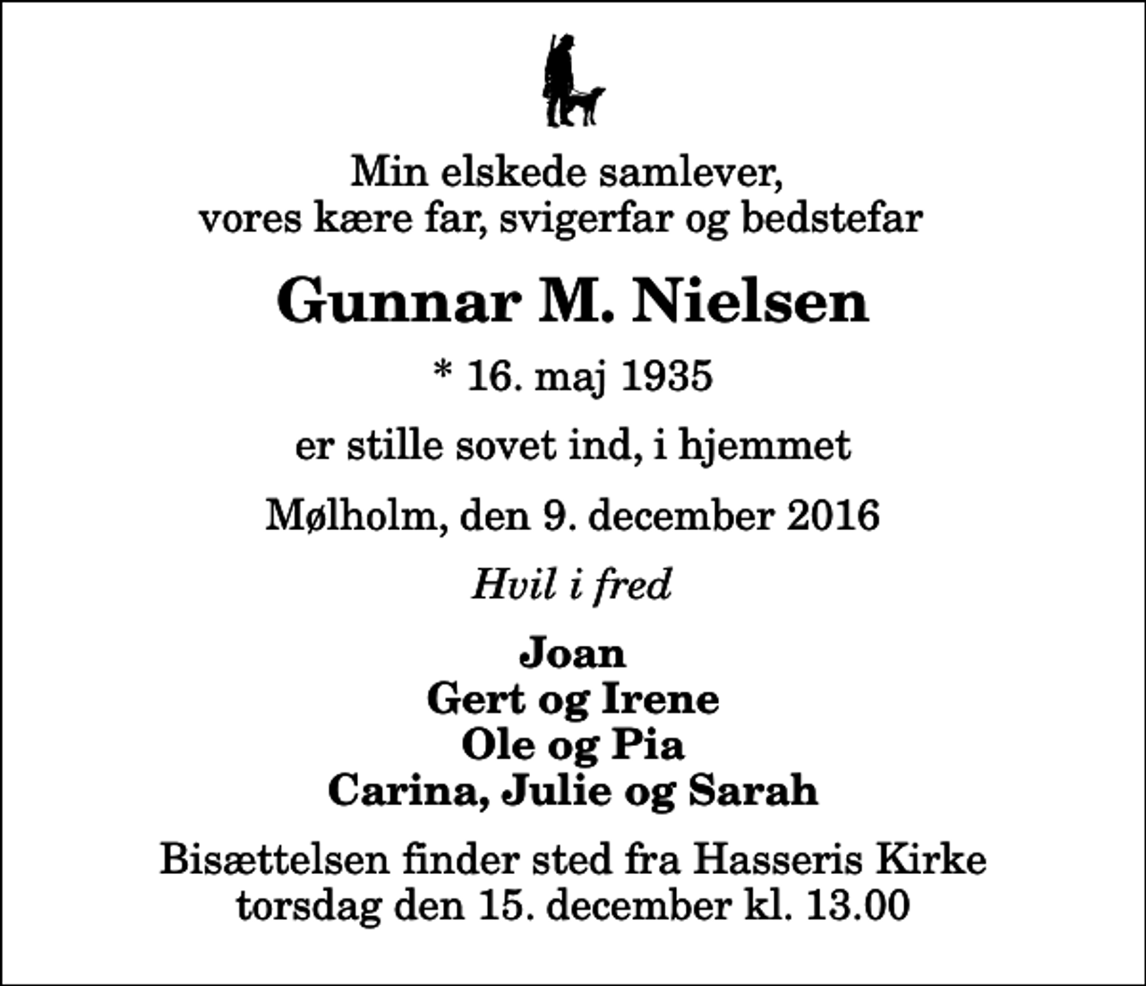 <p>Min elskede samlever, vores kære far, svigerfar og bedstefar<br />Gunnar M. Nielsen<br />* 16. maj 1935<br />er stille sovet ind, i hjemmet<br />Mølholm, den 9. december 2016<br />Hvil i fred<br />Joan Gert og Irene Ole og Pia Carina, Julie og Sarah<br />Bisættelsen finder sted fra Hasseris Kirke torsdag den 15. december kl. 13.00</p>