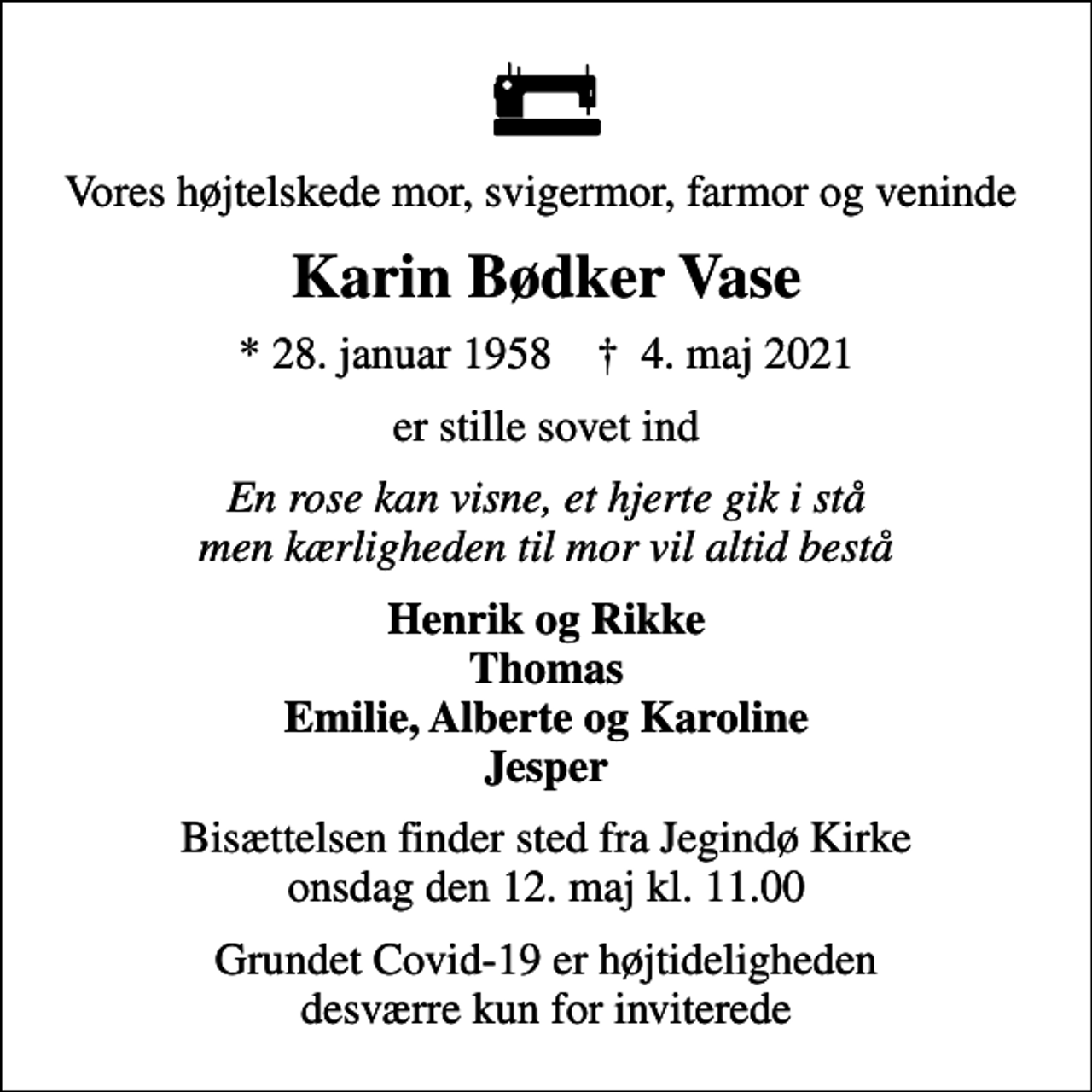 <p>Vores højtelskede mor, svigermor, farmor og veninde<br />Karin Bødker Vase<br />* 28. januar 1958 ✝ 4. maj 2021<br />er stille sovet ind<br />En rose kan visne, et hjerte gik i stå men kærligheden til mor vil altid bestå<br />Henrik og Rikke Thomas Emilie, Alberte og Karoline Jesper<br />Bisættelsen finder sted fra Jegindø Kirke onsdag den 12. maj kl. 11.00<br />Grundet Covid-19 er højtideligheden desværre kun for inviterede</p>