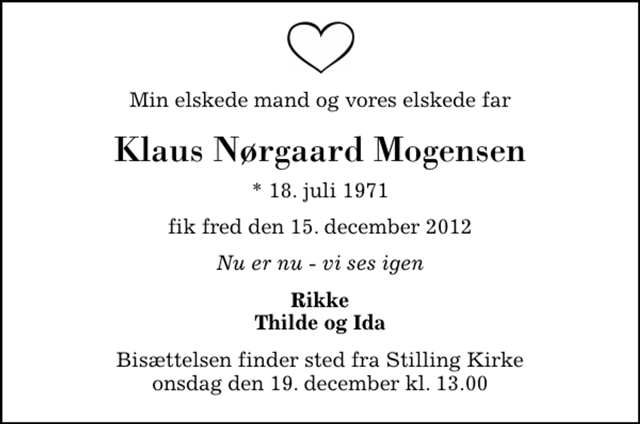 <p>Min elskede mand og vores elskede far<br />Klaus Nørgaard Mogensen<br />* 18. juli 1971<br />fik fred den 15. december 2012<br />Nu er nu - vi ses igen<br />Rikke Thilde og Ida<br />Bisættelsen finder sted fra Stilling Kirke onsdag den 19. december kl. 13.00</p>