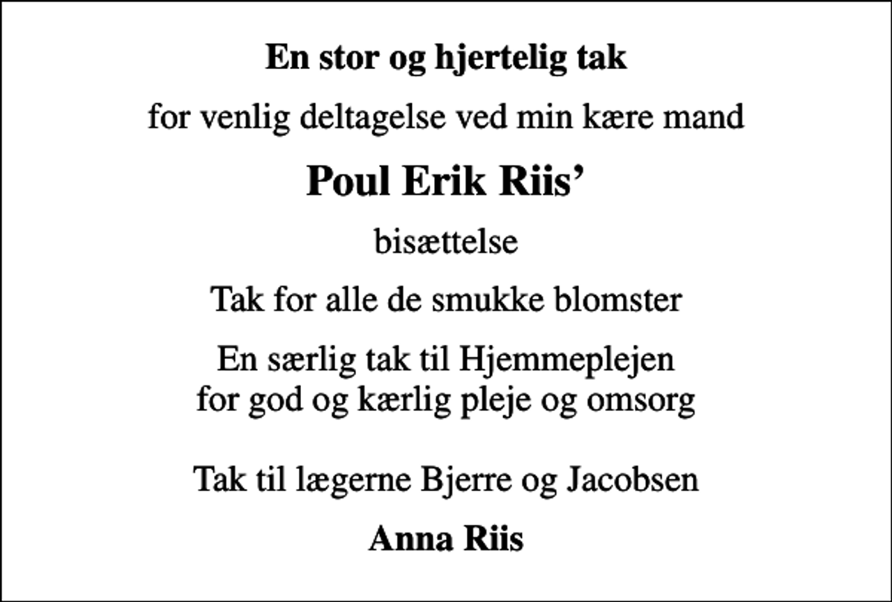 <p>En stor og hjertelig tak<br />for venlig deltagelse ved min kære mand<br />Poul Erik Riis<br />bisættelse<br />Tak for alle de smukke blomster<br />En særlig tak til Hjemmeplejen for god og kærlig pleje og omsorg Tak til lægerne Bjerre og Jacobsen<br />Anna Riis</p>
