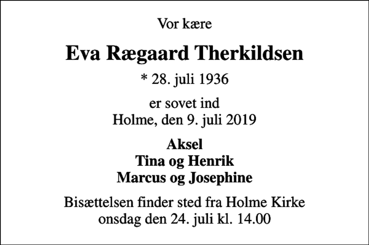 <p>Vor kære<br />Eva Rægaard Therkildsen<br />* 28. juli 1936<br />er sovet ind Holme, den 9. juli 2019<br />Aksel Tina og Henrik Marcus og Josephine<br />Bisættelsen finder sted fra Holme Kirke onsdag den 24. juli kl. 14.00</p>