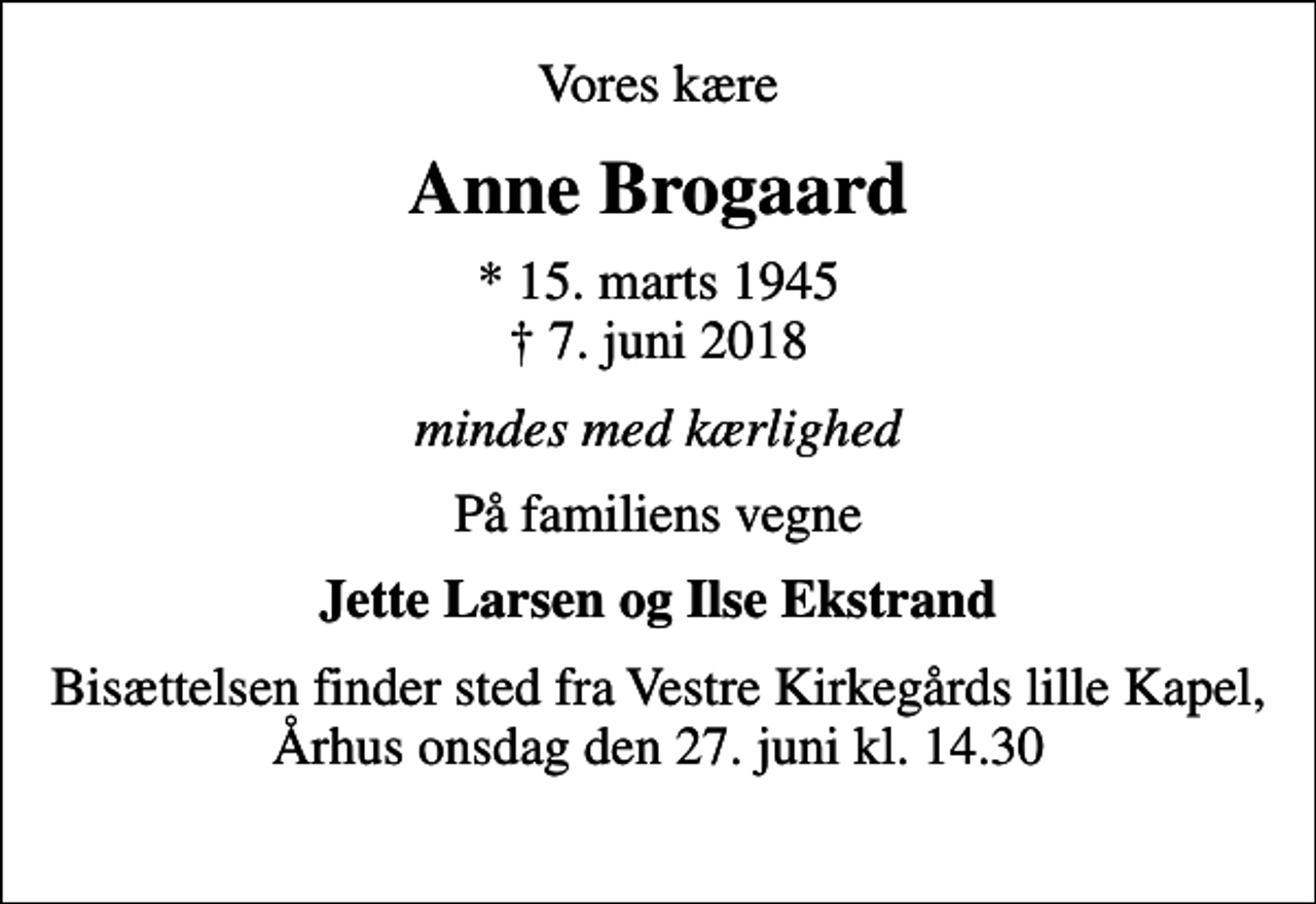 <p>Vores kære<br />Anne Brogaard<br />* 15. marts 1945<br />✝ 7. juni 2018<br />mindes med kærlighed<br />På familiens vegne<br />Jette Larsen og Ilse Ekstrand<br />Bisættelsen finder sted fra Vestre Kirkegårds lille Kapel, Århus onsdag den 27. juni kl. 14.30</p>