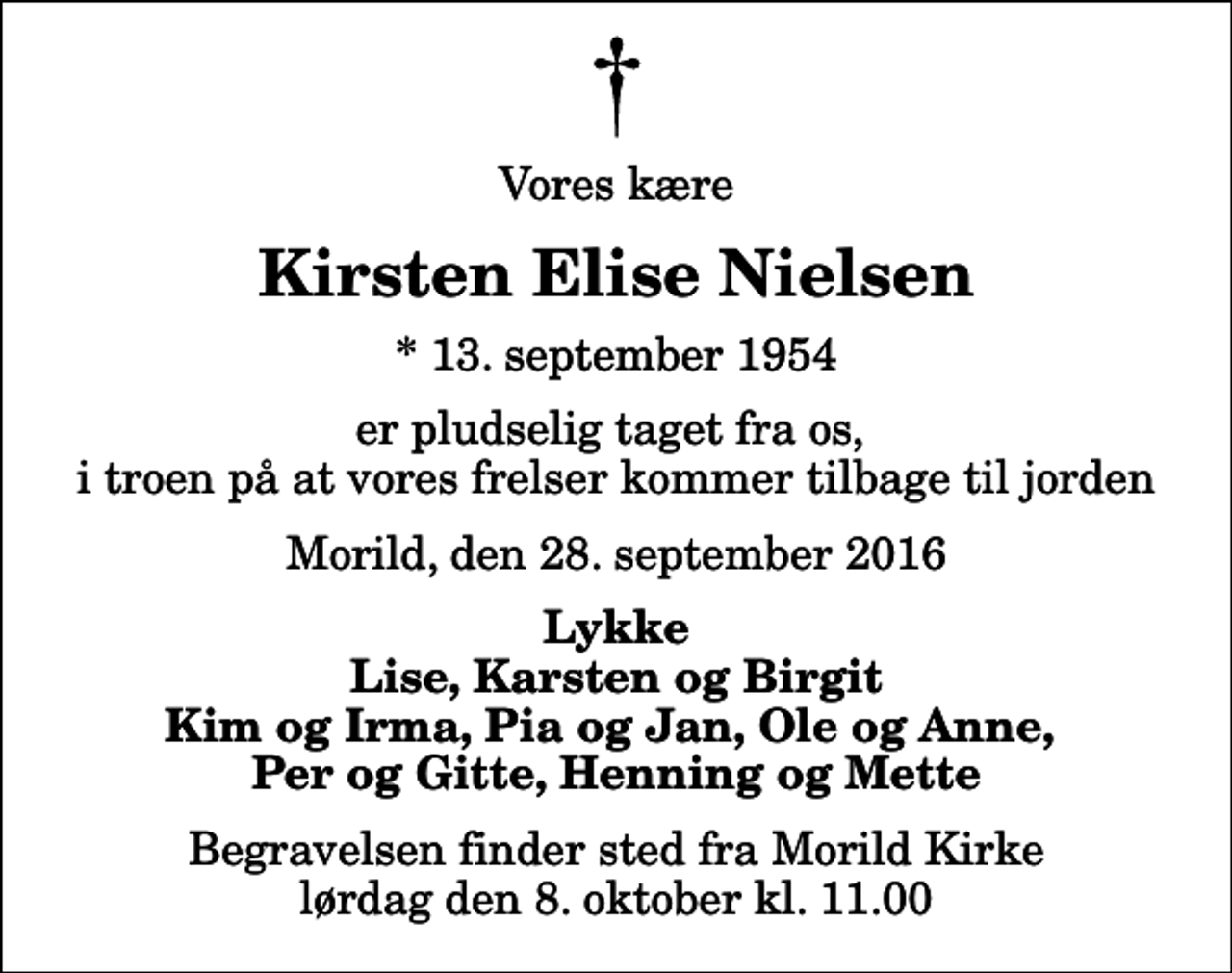 <p>Vores kære<br />Kirsten Elise Nielsen<br />* 13. september 1954<br />er pludselig taget fra os, i troen på at vores frelser kommer tilbage til jorden<br />Morild, den 28. september 2016<br />Lykke Lise, Karsten og Birgit Kim og Irma, Pia og Jan, Ole og Anne, Per og Gitte, Henning og Mette<br />Begravelsen finder sted fra Morild Kirke lørdag den 8. oktober kl. 11.00</p>