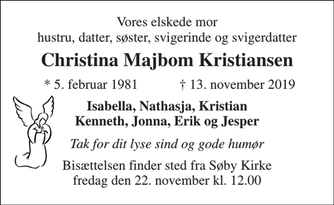 <p>Vores elskede mor hustru, datter, søster, svigerinde og svigerdatter<br />Christina Majbom Kristiansen<br />* 5. februar 1981<br />† 13. november 2019<br />Isabella, Nathasja, Kristian Kenneth, Jonna, Erik og Jesper<br />Tak for dit lyse sind og gode humør<br />Bisættelsen​​ finder sted fra Søby Kirke​​ fredag den 22. november​​ kl. 12.00</p>
