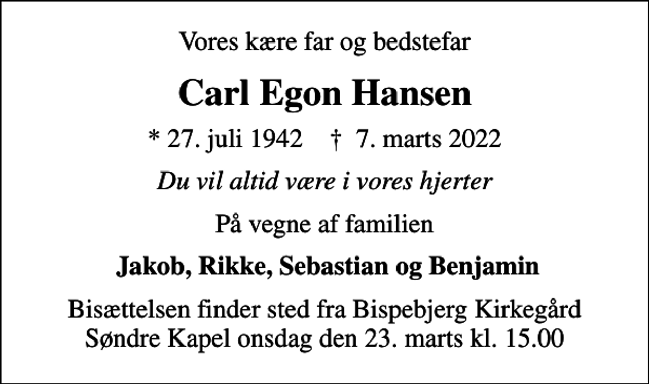 <p>Vores kære far og bedstefar<br />Carl Egon Hansen<br />* 27. juli 1942 ✝ 7. marts 2022<br />Du vil altid være i vores hjerter<br />På vegne af familien<br />Jakob, Rikke, Sebastian og Benjamin<br />Bisættelsen finder sted fra Bispebjerg Kirkegård Søndre Kapel onsdag den 23. marts kl. 15.00</p>