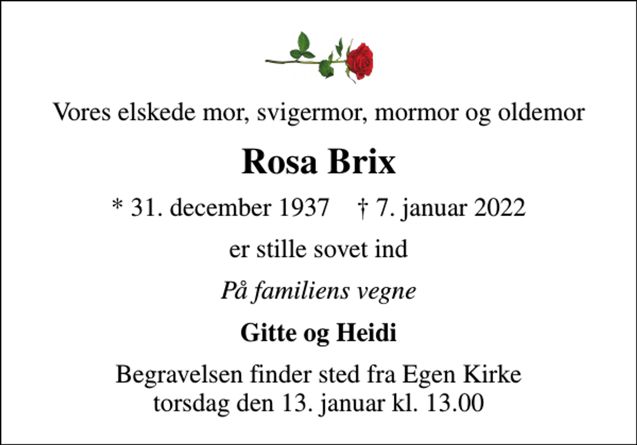 <p>Vores elskede mor, svigermor, mormor og oldemor<br />Rosa Brix<br />* 31. december 1937 ✝ 7. januar 2022<br />er stille sovet ind<br />På familiens vegne<br />Gitte og Heidi<br />Begravelsen finder sted fra Egen Kirke torsdag den 13. januar kl. 13.00</p>