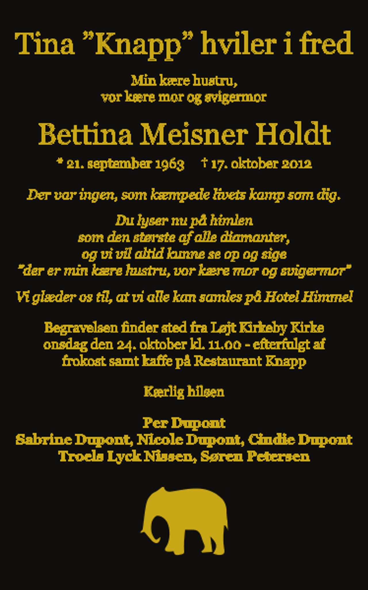 <p>Bettina Meisner Holdt<br />Min kære hustru, vor kære mor og svigermor<br />Bettina Meisner Holdt<br />* 21. september 1963 ✝ 17. oktober 2012<br />Der var ingen, som kæmpede livets kamp som dig. Du lyser nu på himlen som den største af alle diamanter, og vi vil altid kunne se op og sige der er min kære hustru, vor kære mor og svigermor Vi glæder os til, at vi alle kan samles på Hotel Himmel<br />Begravelsen finder sted fra Løjt Kirkeby Kirke onsdag, den 24. oktober kl. 11.00 - efterfulgt af frokost samt kaffe på Restaurant Knapp<br />Kærlig hilsen<br />Per Dupont, Sabrine Dupont, Nicole Dupont, Cindie Dupont Troels Lyck Nissen, Søren Petersen</p>