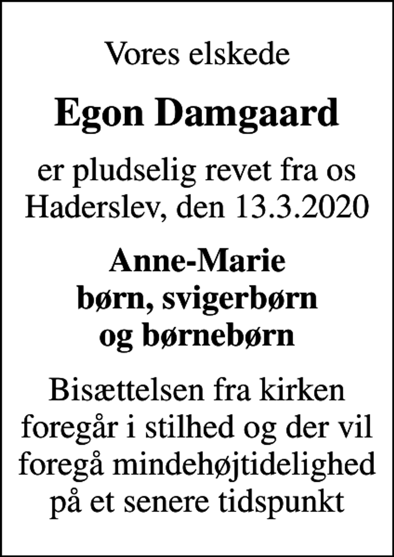 <p>Vores elskede<br />Egon Damgaard<br />er pludselig revet fra os Haderslev, den 13.3.2020<br />Anne-Marie børn, svigerbørn og børnebørn<br />Bisættelsen fra kirken foregår i stilhed og der vil foregå mindehøjtidelighed på et senere tidspunkt</p>