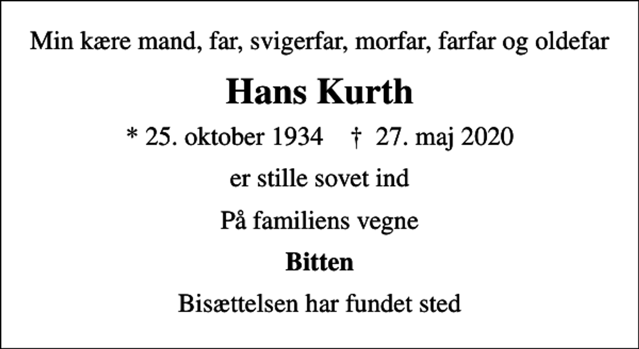 <p>Min kære mand, far, svigerfar, morfar, farfar og oldefar<br />Hans Kurth<br />* 25. oktober 1934 ✝ 27. maj 2020<br />er stille sovet ind<br />På familiens vegne<br />Bitten<br />Bisættelsen har fundet sted</p>