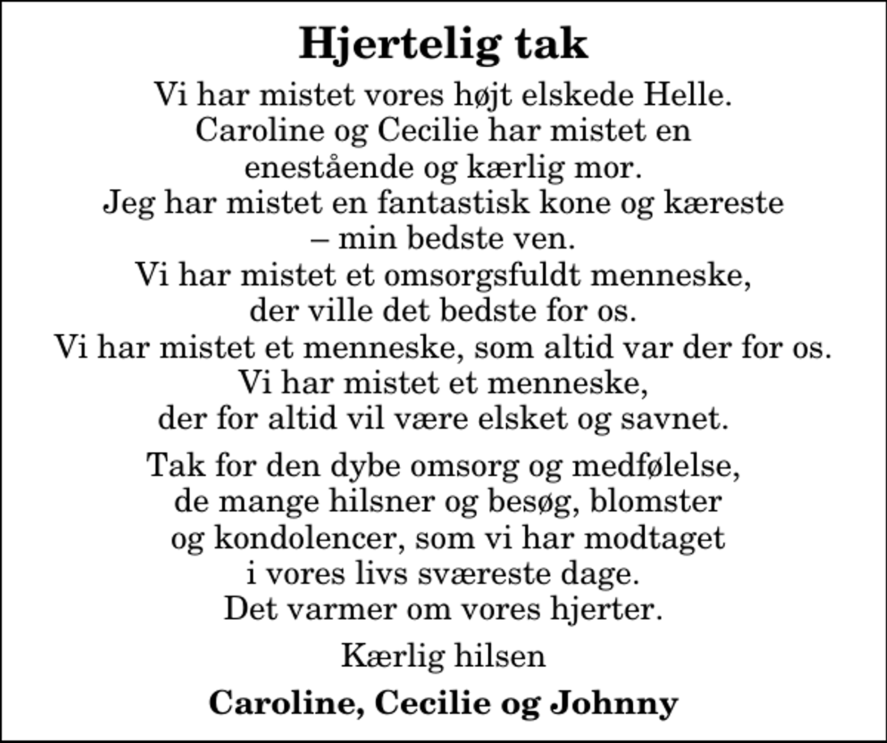 <p>Hjertelig tak<br />Vi har mistet vores højt elskede Helle. Caroline og Cecilie har mistet en enestående og kærlig mor. Jeg har mistet en fantastisk kone og kæreste min bedste ven. Vi har mistet et omsorgsfuldt menneske, der ville det bedste for os. Vi har mistet et menneske, som altid var der for os. Vi har mistet et menneske, der for altid vil være elsket og savnet.<br />Tak for den dybe omsorg og medfølelse, de mange hilsner og besøg, blomster og kondolencer, som vi har modtaget i vores livs sværeste dage. Det varmer om vores hjerter.<br />Kærlig hilsen<br />Caroline, Cecilie og Johnny</p>