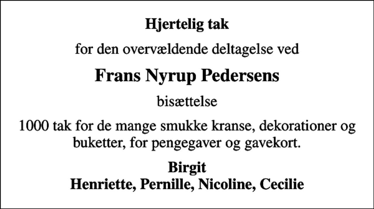 <p>Hjertelig tak<br />for den overvældende deltagelse ved<br />Frans Nyrup Pedersens<br />bisættelse<br />1000 tak for de mange smukke kranse, dekorationer og buketter, for pengegaver og gavekort.<br />Birgit Henriette, Pernille, Nicoline, Cecilie</p>