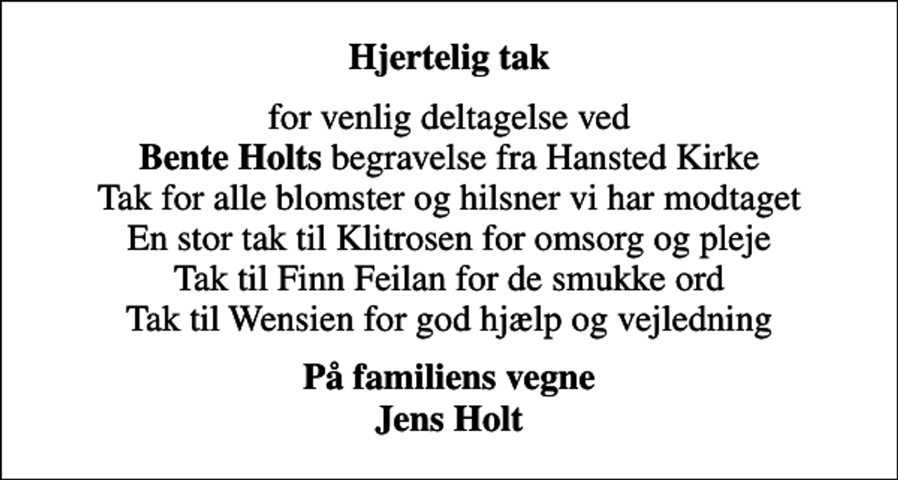 <p>Hjertelig tak<br />for venlig deltagelse ved <em>Bente Holts</em> begravelse fra Hansted Kirke Tak for alle blomster og hilsner vi har modtaget En stor tak til Klitrosen for omsorg og pleje Tak til Finn Feilan for de smukke ord Tak til Wensien for god hjælp og vejledning<br />På familiens vegne Jens Holt</p>