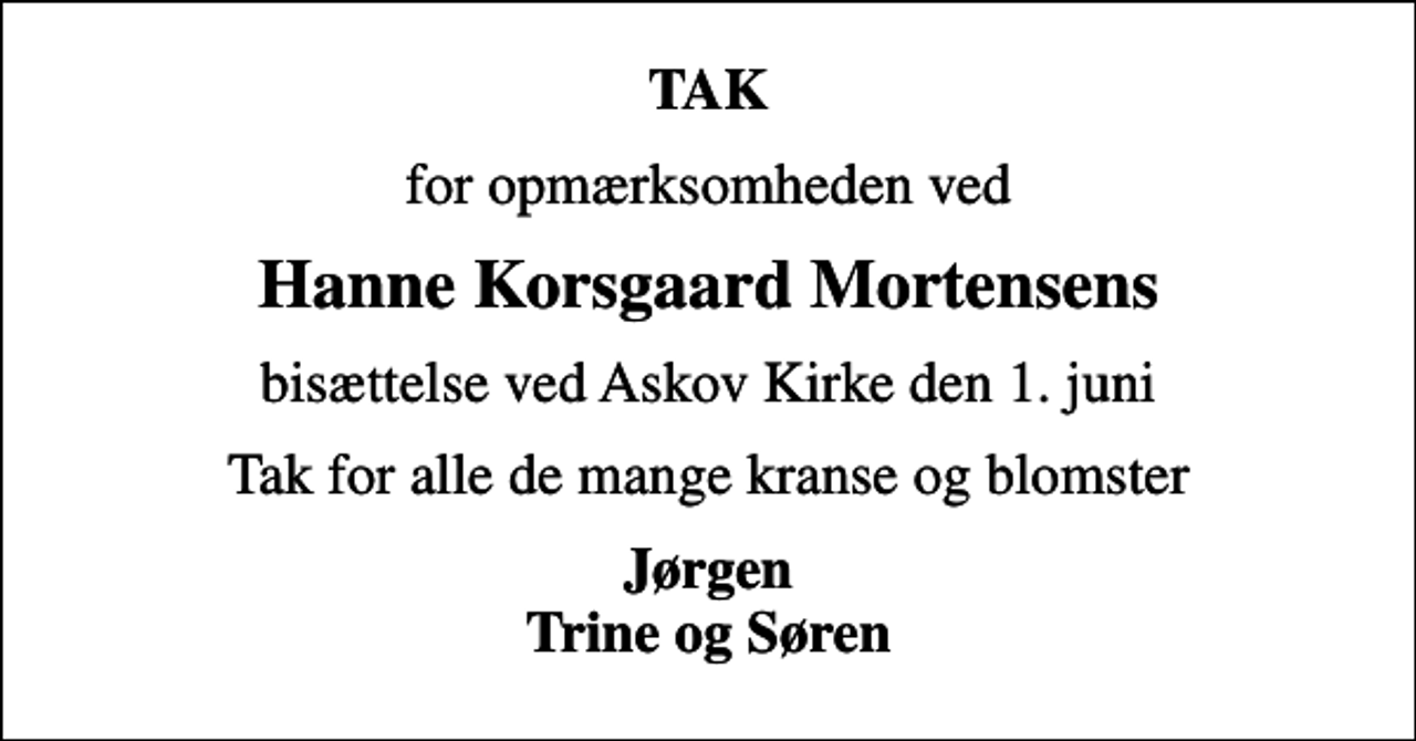<p>TAK<br />for opmærksomheden ved<br />Hanne Korsgaard Mortensens<br />bisættelse ved Askov Kirke den 1. juni<br />Tak for alle de mange kranse og blomster<br />Jørgen Trine og Søren</p>