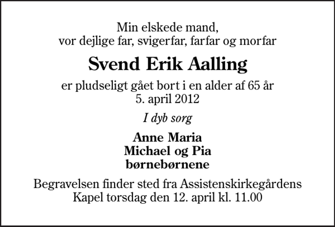 <p>Min elskede mand, vor dejlige far, svigerfar, farfar og morfar<br />Svend Erik Aalling<br />er pludseligt gået bort i en alder af 65 år 5. april 2012<br />I dyb sorg<br />Anne Maria Michael og Pia børnebørnene<br />Begravelsen finder sted fra Assistenskirkegårdens Kapel torsdag den 12. april kl. 11.00</p>